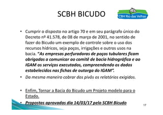 SCBH BICUDO
• Cumprir o disposto no artigo 70 e em seu parágrafo único do
Decreto nº 41.578, de 08 de março de 2001, no sentido de
fazer do Bicudo um exemplo de controle sobre o uso dos
recursos hídricos, seja poços, irrigações e outros usos na
bacia. “As empresas perfuradoras de poços tubulares ficam
obrigadas a comunicar ao comitê de bacia hidrográfica e ao
17
obrigadas a comunicar ao comitê de bacia hidrográfica e ao
IGAM os serviços executados, compreendendo os dados
estabelecidos nas fichas de outorga do IGAM”.
• Da mesma maneiro cobrar dos pivôs os relatórios exigidos.
• Enfim, Tornar a Bacia do Bicudo um Projeto modelo para o
Estado.
• Propostas aprovadas dia 14/03/17 pelo SCBH Bicudo
 