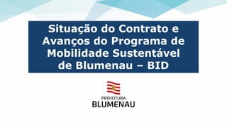 Situação do Contrato e
Avanços do Programa de
Mobilidade Sustentável
de Blumenau – BID
 