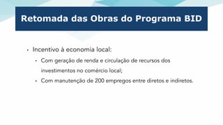 Retomada das Obras do Programa BID
• Incentivo à economia local:
• Com geração de renda e circulação de recursos dos
inves...