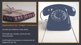 24
Organizadores	
  das	
  “an$gas”	
  entenderão:	
  
	
  
Convites	
  por	
  telefone	
  e	
  mala	
  direta	
  
	
  
Promoção	
  por	
  cartazes,	
  carros	
  de	
  som,	
  	
  
listas	
  amarelas	
  
	
  
Conﬁrmação	
  de	
  presença	
  e	
  comprovante	
  de	
  	
  
Pagamento	
  por	
  fax	
  
 