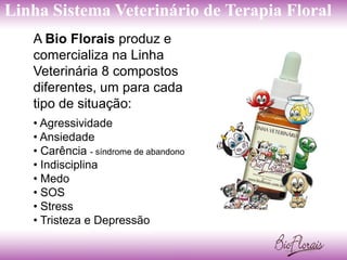 Linha Sistema Veterinário de Terapia Floral
   A Bio Florais produz e
   comercializa na Linha
   Veterinária 8 compostos
   diferentes, um para cada
   tipo de situação:
   • Agressividade
   • Ansiedade
   • Carência - síndrome de abandono
   • Indisciplina
   • Medo
   • SOS
   • Stress
   • Tristeza e Depressão
 