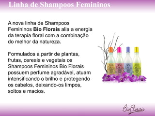 Linha de Shampoos Femininos

A nova linha de Shampoos
Femininos Bio Florais alia a energia
da terapia floral com a combinação
do melhor da natureza.

Formulados a partir de plantas,
frutas, cereais e vegetais os
Shampoos Femininos Bio Florais
possuem perfume agradável, atuam
intensificando o brilho e protegendo
os cabelos, deixando-os limpos,
soltos e macios.
 