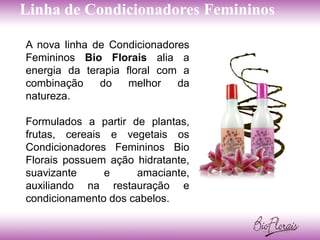 Linha de Condicionadores Femininos

A nova linha de Condicionadores
Femininos Bio Florais alia a
energia da terapia floral com a
combinação    do    melhor   da
natureza.

Formulados a partir de plantas,
frutas, cereais e vegetais os
Condicionadores Femininos Bio
Florais possuem ação hidratante,
suavizante     e     amaciante,
auxiliando na restauração e
condicionamento dos cabelos.
 