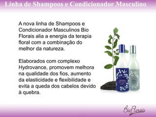 Linha de Shampoos e Condicionador Masculino

    A nova linha de Shampoos e
    Condicionador Masculinos Bio
    Florais alia a energia da terapia
    floral com a combinação do
    melhor da natureza.

    Elaborados com complexo
    Hydrovance, promovem melhora
    na qualidade dos fios, aumento
    da elasticidade e flexibilidade e
    evita a queda dos cabelos devido
    à quebra.
 