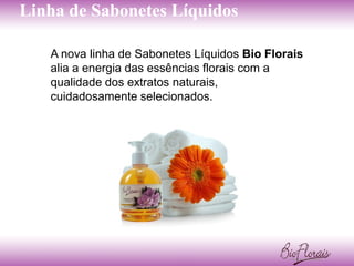 Linha de Sabonetes Líquidos

   A nova linha de Sabonetes Líquidos Bio Florais
   alia a energia das essências florais com a
   qualidade dos extratos naturais,
   cuidadosamente selecionados.
 