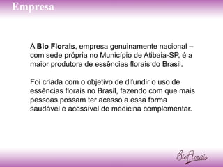 Empresa


   A Bio Florais, empresa genuinamente nacional –
   com sede própria no Município de Atibaia-SP, é a
   maior produtora de essências florais do Brasil.

   Foi criada com o objetivo de difundir o uso de
   essências florais no Brasil, fazendo com que mais
   pessoas possam ter acesso a essa forma
   saudável e acessível de medicina complementar.
 