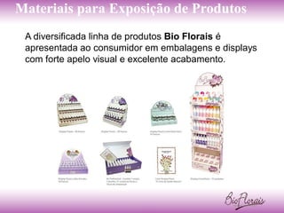 Materiais para Exposição de Produtos
 A diversificada linha de produtos Bio Florais é
 apresentada ao consumidor em embalagens e displays
 com forte apelo visual e excelente acabamento.
 