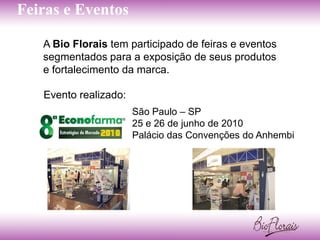 Feiras e Eventos

   A Bio Florais tem participado de feiras e eventos
   segmentados para a exposição de seus produtos
   e fortalecimento da marca.

   Evento realizado:
                       São Paulo – SP
                       25 e 26 de junho de 2010
                       Palácio das Convenções do Anhembi
 