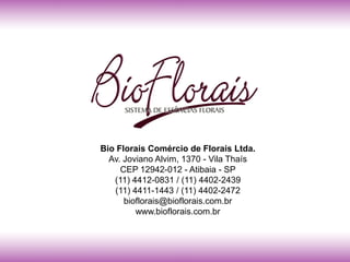 Bio Florais Comércio de Florais Ltda.
  Av. Joviano Alvim, 1370 - Vila Thaís
     CEP 12942-012 - Atibaia - SP
   (11) 4412-0831 / (11) 4402-2439
   (11) 4411-1443 / (11) 4402-2472
      bioflorais@bioflorais.com.br
         www.bioflorais.com.br
 