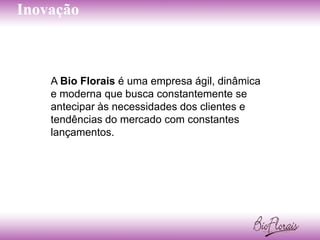 Inovação



    A Bio Florais é uma empresa ágil, dinâmica
    e moderna que busca constantemente se
    antecipar às necessidades dos clientes e
    tendências do mercado com constantes
    lançamentos.
 