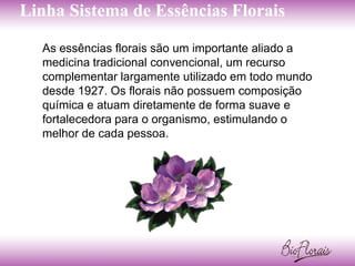 Linha Sistema de Essências Florais

  As essências florais são um importante aliado a
  medicina tradicional convencional, um recurso
  complementar largamente utilizado em todo mundo
  desde 1927. Os florais não possuem composição
  química e atuam diretamente de forma suave e
  fortalecedora para o organismo, estimulando o
  melhor de cada pessoa.
 