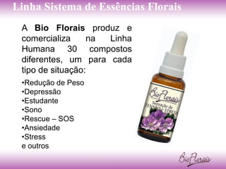 Linha Sistema de Essências Florais
 A Bio Florais produz e
 comercializa     na Linha
 Humana 30 compostos
 diferentes, um para cada
 tipo de situação:
 •Redução de Peso
 •Depressão
 •Estudante
 •Sono
 •Rescue – SOS
 •Ansiedade
 •Stress
 e outros
 