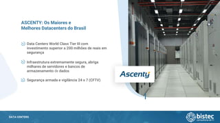 DATA CENTERS
Data Centers World Class Tier III com
investimento superior a 200 milhões de reais em
segurança
ASCENTY: Os Maiores e
Melhores Datacenters do Brasil
Infraestrutura extremamente segura, abriga
milhares de servidores e bancos de
armazenamento de dados
Segurança armada e vigilância 24 x 7 (CFTV)
 