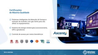 DATA CENTERS
Sistemas inteligentes de detecção de fumaça e
extinção de incêndio com gás inerte para não
afetar os equipamentos.
Certificações
de Máxima Qualidade
Sistema de energia ininterrupta (concessionária,
UPS e geradores)
Controle de acesso por meios biométricos
 