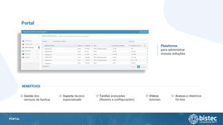 PORTAL
Portal
Gestão dos
serviços de backup
Plataforma
para administrar
nossas soluções
BENEFÍCIOS
Suporte técnico
especializado
Tarefas avançadas
(Restore e configurações)
Vídeos
tutoriais
Acesso a relatórios
On-line
 