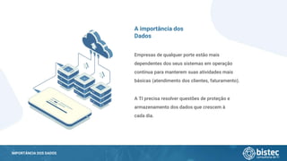 IMPORTÂNCIA DOS DADOS
Empresas de qualquer porte estão mais
dependentes dos seus sistemas em operação
contínua para manterem suas atividades mais
básicas (atendimento dos clientes, faturamento).
A TI precisa resolver questões de proteção e
armazenamento dos dados que crescem à
cada dia.
A importância dos
Dados
 