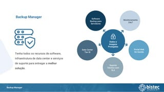 Backup Manager
Tenha todos os recursos de software,
infraestrutura de data center e serviços
de suporte para entregar a melhor
solução.
Backup Manager
Data Center
Tier III
Software
Backup para
Servidores
Suporte
Técnico com
SLA
Portal Web
De Gestão
Monitoramento
24x7
Dados e
Imagens
Protegidas
 