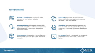 FUNCIONALIDADES
Agendado e automático: Não se preocupe com a
execução dos seus backups. Operação
automática
Funcionalidades
Backup Incremental: Após o backup completo, tem a
capacidade de identificar e realizar o backup somente
dos arquivos novos e modificados, acelerando o
processo de upload
Restore pela Web: Restaurações e compartilhamento
dos arquivos de backup via WEB a partir de qualquer
navegador
Backup Delta: Capacidade de enviar apenas os
blocos modificados de um arquivo sem realizar o
seu upload a cada nova alteração
Compressão: Realiza a compressão dos dados em
taxas de até 80% além de opção de filtro por tipo de
arquivo para a otimização do consumo de espaço em
nuvem
Pré comando: Permite a execução de um comando do
sistema operacional antes e após a execução do
backup
 