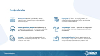 FUNCIONALIDADES
Backup Local: Permite que o backup cliente
mantenha uma cópia local para maior agilidade
nas restaurações
Funcionalidades
Backup de unidades de rede: Permite a seleção de
compartilhamentos de rede como origem do backup:
NAS, servidores standalone, CIFS, entre outros
Retenção: Permite realizar a restauração de um
arquivo em uma data específica de dias, semanas,
meses ou anos atrás
Criptografia: Os dados são criptografados por
chaves definidas pelo próprio cliente, garantindo a
sua total confidencialidade
Versionamento: Permite a realização do download de
versões de dias anteriores dos arquivos modificados
ou excluídos
Administração Remota: Permite que os agentes de
backup sejam configurados e iniciados remotamente
nos servidores do cliente através do portal web
 