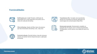 FUNCIONALIDADES
Notificações por e-mail: Permite a definição de
destinatário de e-mail específico de acordo com o
status de cada job de backup
Funcionalidades
Filtro de Backup: Opção de filtrar tipos de arquivos
que não necessitam de backup (.exe, .mp3, etc)
Controle de Banda: Permite limitar a taxa de consumo
máximo da banda internet disponível para a aplicação
de backup
Transferência SSL: Os dados são transferidos
através de conexões da internet utilizando um
canal seguro de comunicação (https/SSL)
Restauração granular: Restauração completa ou
granular de um arquivo com os níveis de permissão
configurados, ou até mesmo uma tabela de banco de
dados
 