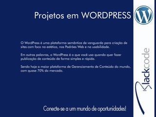 Projetos em WORDPRESS
O WordPress é uma plataforma semântica de vanguarda para criação de
sites com foco na estética, nos Padrões Web e na usabilidade.
Em outras palavras, o WordPress é o que você usa quando quer fazer
publicação de conteúdo de forma simples e rápida.
Sendo hoje a maior plataforma de Gerenciamento de Conteúdo do mundo,
com quase 70% do mercado.
 