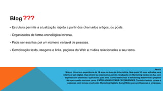 Blog ???
- Estrutura permite a atualização rápida a partir dos chamados artigos, ou posts.

- Organizados de forma cronológica inversa,

- Pode ser escritos por um número variável de pessoas.

- Combinação texto, imagens e links, páginas da Web e mídias relacionadas a seu tema.




                                                                                                                                   Perfil
                                        Walmir Lima tem experiência de 18 anos na área de informática. Nos quais 10 anos voltados para
                                      interface web digital. Hoje diretor da wlscreative.com.br. Graduado em Marketing Estácio de Sá, com
                                        expertise em sistemas e aplicativos para web. Como webmaster e webdesing desenvolveu projetos
                                          de repercussão nacional como  PATCH ADAMS CEARÁ E ECOBUSSINES. Também leciona cursos e
                                           palestras com temas envolvendo Marketing Digital e Social Mídia para profissionais e empresas.
 