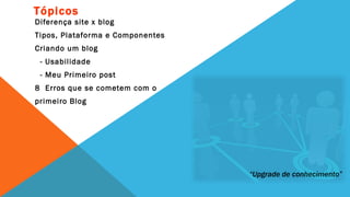 Tópicos
Diferença site x blog
Tipos, Plataforma e Componentes
Criando um blog
 - Usabilidade
 - Meu Primeiro post
8 Erros que se cometem com o
primeiro Blog




                                  “Upgrade de conhecimento”
 