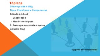 Tópicos
Diferença site x blog
Tipos, Plataforma e Componentes
Criando um blog
 - Usabilidade
 - Meu Primeiro post
8 Erros que se cometem com o
primeiro Blog




                                  “Upgrade de conhecimento”
 