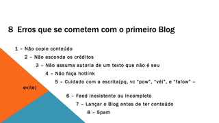 8 Erros que se cometem com o primeiro Blog

 1 – Não copie conteúdo
    2 – Não esconda os créditos
         3 – Não assuma autoria de um texto que não é seu
             4 – Não faça hotlink
                5 – Cuidado com a escrita(pq, vc “pow”, “véi”, e “falow” –
    evite)
                     6 – Feed Inexistente ou Incompleto
                          7 – Lançar o Blog antes de ter conteúdo
                              8 – Spam
 