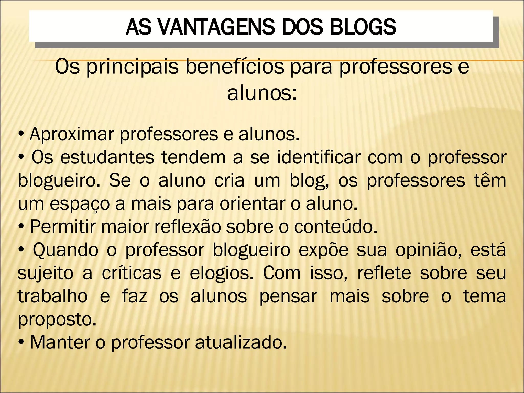 AS VANTAGENS DOS BLOGS Os principais benefícios para professores e alunos: Aproximar professores e alunos.  Os estudantes tendem a se identificar com o professor blogueiro. Se o aluno cria um blog, os professores têm um espaço a mais para orientar o aluno.  Permitir maior reflexão sobre o conteúdo.  Quando o professor blogueiro expõe sua opinião, está sujeito a críticas e elogios. Com isso, reflete sobre seu trabalho e faz os alunos pensar mais sobre o tema proposto.  Manter o professor atualizado.  