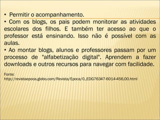 Permitir o acompanhamento.  Com os blogs, os pais podem monitorar as atividades escolares dos filhos. E também ter acesso ao que o professor está ensinando. Isso não é possível com as aulas.  Ao montar blogs, alunos e professores passam por um processo de "alfabetização digital". Aprendem a fazer downloads e outros recursos para navegar com facilidade.    Fonte: http://revistaepoca.globo.com/Revista/Epoca/0,,EDG76347-6014-456,00.html 