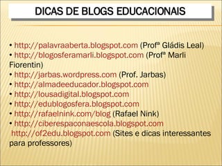 DICAS DE BLOGS EDUCACIONAIS http://palavraaberta.blogspot.com  (Profª Gládis Leal) http://blogosferamarli.blogspot.com  (Profª Marli Fiorentin) http://jarbas.wordpress.com  (Prof. Jarbas) http://almadeeducador.blogspot.com http://lousadigital.blogspot.com http://edublogosfera.blogspot.com http://rafaelnink.com/blog  (Rafael Nink) http://ciberespaconaescola.blogspot.com http://of2edu.blogspot.com  (Sites e dicas interessantes para professores) 