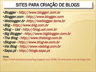 SITES PARA CRIAÇÃO DE BLOGS Blogger -  http://www.blogger.com.br Blogger.com -  http://www.blogger.com Weblogger.br - http://weblogger.terra.br  Blig -  http://www.blig.com.br  Blog – Uol -  http://blog.uol.com.br  Big Blogger -  http://www.bigblogger.com.br  The Blog -  http://www.theblog.com.br  Blog-se -  http://www.blog-se.com.br  Via Blog -  http://www.viablog.com.br  Sapo.pt -  http://blogs.sapo.pt  Fonte :  http://informaticaeeducacaoblog.blogspot.com/2006/10/sites-para-criao-de-blogs.html 