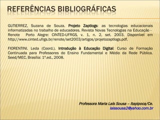 Professora Maria Laís Sousa – Itapipoca/Ce. [email_address] GUTIERREZ, Suzana de Souza.  Projeto Zaptlogs : as tecnologias educacionais informatizadas no trabalho de educadores. Revista Novas Tecnologias na Educação -  Renote  Porto Alegre: CINTED-UFRGS, v. 1, n. 2, set. 2003. Disponível em http://www.cinted.ufrgs.br/renote/set2003/artigos/projetozaptlogs.pdf. FIORENTINI. Leda (Coord.).  Introdução à Educação Digital : Curso de Formação Continuada para Professores do Ensino Fundamental e Médio da Rede Pública. Seed/MEC. Brasília: 1ª.ed., 2008. 