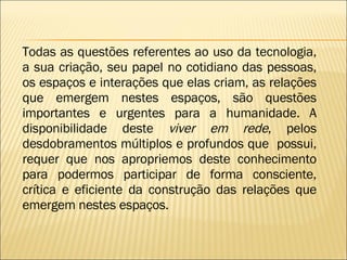 Todas as questões referentes ao uso da tecnologia, a sua criação, seu papel no cotidiano das pessoas, os espaços e interações que elas criam, as relações que emergem nestes espaços, são questões importantes e urgentes para a humanidade. A disponibilidade deste  viver em rede , pelos desdobramentos múltiplos e profundos que  possui, requer que nos apropriemos deste conhecimento para podermos participar de forma consciente, crítica e eficiente da construção das relações que emergem nestes espaços. 