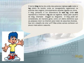 O termo  blog  deriva da união das palavras inglesas  web  (rede) e  log  (diário de bordo), onde os navegadores registravam os eventos das viagens, principalmente aqueles ligados ao clima.  O blog, portanto, é um abreviatura de  web log , onde  web  representa a Internet e  log  são os registros  feitos pelo usuário do blog, chamado  blogger  ou  blogueiro .  O blog pode ser considerado, de maneira geral, como um diário eletrônico que as pessoas criam na Internet para tratar de assuntos diversos.  Que tal o desafio de criar um?! Mas antes vamos conhecer um pouco mais sobre o assunto. 