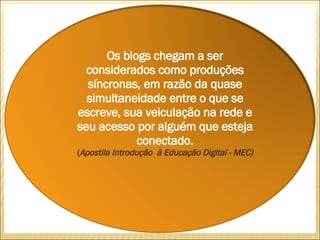 Os blogs chegam a ser considerados como produções síncronas, em razão da quase simultaneidade entre o que se escreve, sua veiculação na rede e seu acesso por alguém que esteja conectado. ( Apostila Introdução  à Educação Digital - MEC) 