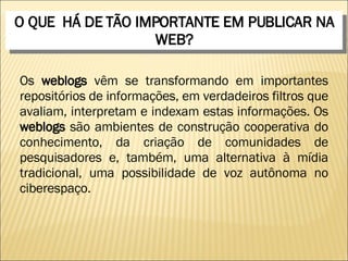 O QUE  HÁ DE TÃO IMPORTANTE EM PUBLICAR NA WEB? Os  weblogs  vêm se transformando em importantes repositórios de informações, em verdadeiros filtros que avaliam, interpretam e indexam estas informações. Os  weblogs  são ambientes de construção cooperativa do conhecimento, da criação de comunidades de pesquisadores e, também, uma alternativa à mídia tradicional, uma possibilidade de voz autônoma no ciberespaço. 
