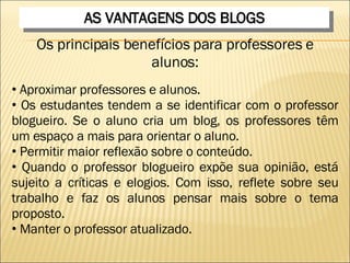AS VANTAGENS DOS BLOGS Os principais benefícios para professores e alunos: Aproximar professores e alunos.  Os estudantes tendem a se identificar com o professor blogueiro. Se o aluno cria um blog, os professores têm um espaço a mais para orientar o aluno.  Permitir maior reflexão sobre o conteúdo.  Quando o professor blogueiro expõe sua opinião, está sujeito a críticas e elogios. Com isso, reflete sobre seu trabalho e faz os alunos pensar mais sobre o tema proposto.  Manter o professor atualizado.  