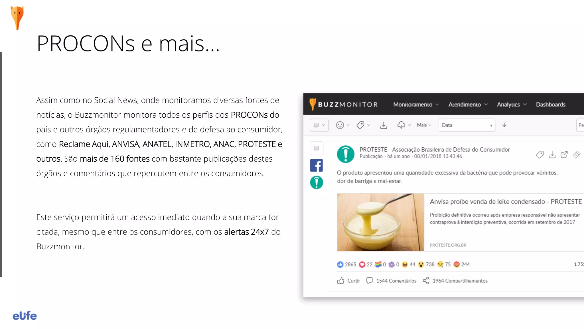 PROCONs e mais...
Assim como no Social News, onde monitoramos diversas fontes de
notícias, o Buzzmonitor monitora todos os perfis dos PROCONs do
país e outros órgãos regulamentadores e de defesa ao consumidor,
como Reclame Aqui, ANVISA, ANATEL, INMETRO, ANAC, PROTESTE e
outros. São mais de 160 fontes com bastante publicações destes
órgãos e comentários que repercutem entre os consumidores.
Este serviço permitirá um acesso imediato quando a sua marca for
citada, mesmo que entre os consumidores, com os alertas 24x7 do
Buzzmonitor.
 