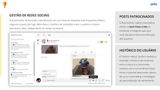 O Buzzmonitor facilita todo o atendimento com uma área de respostas mais frequentes (FAQ) e
organiza os posts por tags. Além disso, o histórico de interações entre o usuário e a marca
permanece salvo, independente do tempo da mesma.
GESTÃO DE REDES SOCIAIS
O Buzzmonitor captura automatica-
mente os Dark Posts e Ads do
Facebook e Instagram para que
você não perca nenhuma interação
dos usuários!
POSTS PATROCINADOS
HISTÓRICO DO USUÁRIO
O “Author History” auxilia o analista a
entender o histórico de conversas
entre a marca e o consumidor,
inclusive com a concorrência! Desta
forma, é possível desenvolver planos
de up ou cross-selling, e estratégias
de personalização de atendimento.
 