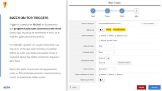 Triggers é o serviço de REGRAS do Buzzmonitor
que programa aplicações automáticas de filtros
(como tags, mudança de sentimento e envio de e-
mail) em ações de monitoramento.
Por exemplo: quando um usuário mencionar sua
marca ou termo que você monitora, é possível
definir as ações que serão executadas: Enviar e-
mail para, Aplicar tag, Definir sentimento, Arquivar e
Abrir Ticket.
Assim, boa parte do processo de tagueamento
pode ser feito instantaneamente, economizando o
tempo do analista de mídias sociais.
BUZZMONITOR TRIGGERS
 
