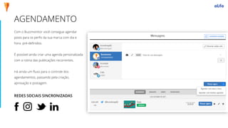 AGENDAMENTO
Com o Buzzmonitor você consegue agendar
posts para os perfis da sua marca com dia e
hora pré-definidos.
É possível ainda criar uma agenda personalizada
com a rotina das publicações recorrentes.
Há ainda um fluxo para o controle dos
agendamentos, passando pela criação,
aprovação e postagem.
REDES SOCIAIS SINCRONIZADAS
 