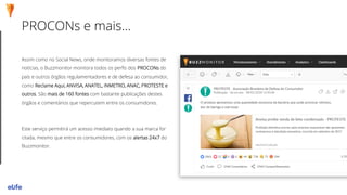 PROCONs e mais...
Assim como no Social News, onde monitoramos diversas fontes de
notícias, o Buzzmonitor monitora todos os perfis dos PROCONs do
país e outros órgãos regulamentadores e de defesa ao consumidor,
como Reclame Aqui, ANVISA, ANATEL, INMETRO, ANAC, PROTESTE e
outros. São mais de 160 fontes com bastante publicações destes
órgãos e comentários que repercutem entre os consumidores.
Este serviço permitirá um acesso imediato quando a sua marca for
citada, mesmo que entre os consumidores, com os alertas 24x7 do
Buzzmonitor.
 