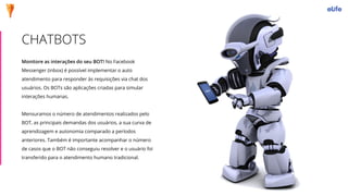 Monitore as interações do seu BOT! No Facebook
Messenger (inbox) é possível implementar o auto
atendimento para responder às requisições via chat dos
usuários. Os BOTs são aplicações criadas para simular
interações humanas.
Mensuramos o número de atendimentos realizados pelo
BOT, as principais demandas dos usuários, a sua curva de
aprendizagem e autonomia comparado a períodos
anteriores. Também é importante acompanhar o número
de casos que o BOT não conseguiu resolver e o usuário foi
transferido para o atendimento humano tradicional.
CHATBOTS
 