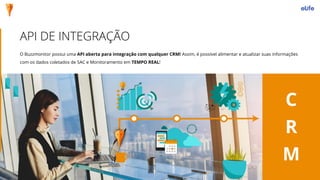 API DE INTEGRAÇÃO
C
R
M
O Buzzmonitor possui uma API aberta para integração com qualquer CRM! Assim, é possível alimentar e atualizar suas informações
com os dados coletados de SAC e Monitoramento em TEMPO REAL!
 