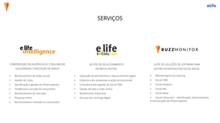 COMPREENSÃO DA AUDIÊNCIA DO CONSUMIDOR,
SUA JORNADA E PERCEPÇÃO DE MARCA.
• Monitoramento de redes sociais
• Gestão de crises
• Identificação e gestão de influenciadores
• Tendências e jornada do consumidor
• Monitoramento do mercado
• Pesquisa online
• Monitoramento centrado no consumidor
GESTÃO DE RELACIONAMENTO
EM MEIOS DIGITAIS.
• Operação de atendimento e relacionamento digital
• Cobertura de campanhas e ações promocionais
• Consultoria para gestão de Social CRM
• Gestão de bots e chats online
• Atendimento multicanal
• Serviços de concierge digital
SUÍTE DE SOLUÇÕES DE SOFTWARE PARA
GESTÃO ESTRATÉGICA EM SOCIAL MEDIA.
• Monitoring/Social Listening
• Social CRM
• Social Analytics
• Social Ads
• Social News
• Social Influencers - identificação, relacionamento
e mensuração de influenciadores
SERVIÇOS
 