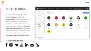 No Buzzmonitor acreditamos que os
relatórios são pontos-chave do
monitoramento de redes sociais. Por esta
razão, ao contrário do que acontece na
maior parte das outras ferramentas, aqui
eles são customizáveis. Ou seja, é possível
cruzar métricas distintas para desenvolver
centenas de relatórios editáveis de acordo
com a necessidade da marca, sem a
necessidade de planilhas ou fórmulas.
MONITORING
CANAIS MONITORADOS
 