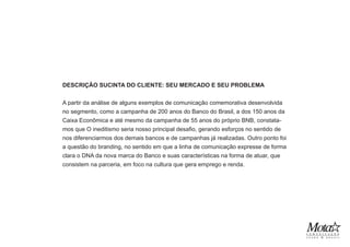 DESCRIÇÃO SUCINTA DO CLIENTE: SEU MERCADO E SEU PROBLEMA
A partir da análise de alguns exemplos de comunicação comemorativa desenvolvida
no segmento, como a campanha de 200 anos do Banco do Brasil, a dos 150 anos da
Caixa Econômica e até mesmo da campanha de 55 anos do próprio BNB, constata-
mos que O ineditismo seria nosso principal desafio, gerando esforços no sentido de
nos diferenciarmos dos demais bancos e de campanhas já realizadas. Outro ponto foi
a questão do branding, no sentido em que a linha de comunicação expresse de forma
clara o DNA da nova marca do Banco e suas características na forma de atuar, que
consistem na parceria, em foco na cultura que gera emprego e renda.
 