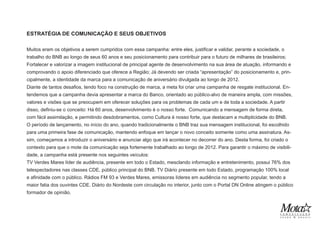 ESTRATÉGIA DE COMUNICAÇÃO E SEUS OBJETIVOS
Muitos eram os objetivos a serem cumpridos com essa campanha: entre eles, justificar e validar, perante a sociedade, o
trabalho do BNB ao longo de seus 60 anos e seu posicionamento para contribuir para o futuro de milhares de brasileiros;
Fortalecer e valorizar a imagem institucional de principal agente de desenvolvimento na sua área de atuação, informando e
comprovando o apoio diferenciado que oferece a Região; Já devendo ser criada “apresentação” do posicionamento e, prin-
cipalmente, a identidade da marca para a comunicação de aniversário divulgada ao longo de 2012.
Diante de tantos desafios, tendo foco na construção de marca, a meta foi criar uma campanha de resgate institucional. En-
tendemos que a campanha devia apresentar a marca do Banco, orientado ao público-alvo de maneira ampla, com missões,
valores e visões que se preocupem em oferecer soluções para os problemas de cada um e de toda a sociedade. A partir
disso, definiu-se o conceito: Há 60 anos, desenvolvimento é o nosso forte. Comunicando a mensagem de forma direta,
com fácil assimilação, e permitindo desdobramentos, como Cultura é nosso forte, que destacam a multiplicidade do BNB.
O período de lançamento, no início do ano, quando tradicionalmente o BNB traz sua mensagem institucional, foi escolhido
para uma primeira fase de comunicação, mantendo enfoque em lançar o novo conceito somente como uma assinatura. As-
sim, começamos a introduzir o aniversário e anunciar algo que irá acontecer no decorrer do ano. Desta forma, foi criado o
contexto para que o mote da comunicação seja fortemente trabalhado ao longo de 2012. Para garantir o máximo de visibili-
dade, a campanha está presente nos seguintes veículos:
TV Verdes Mares líder de audiência, presente em todo o Estado, mesclando informação e entretenimento, possui 76% dos
telespectadores nas classes CDE, público principal do BNB. TV Diário presente em todo Estado, programação 100% local
e afinidade com o público. Rádios FM 93 e Verdes Mares, emissoras líderes em audiência no segmento popular, tendo a
maior fatia dos ouvintes CDE. Diário do Nordeste com circulação no interior, junto com o Portal DN Online atingem o público
formador de opinião.
 